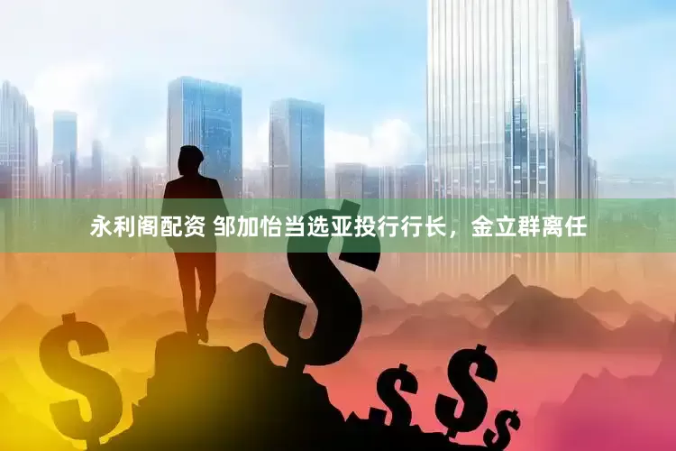 永利阁配资 邹加怡当选亚投行行长，金立群离任