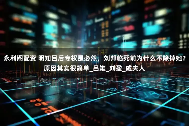 永利阁配资 明知吕后专权是必然，刘邦临死前为什么不除掉她？原因其实很简单_吕雉_刘盈_戚夫人