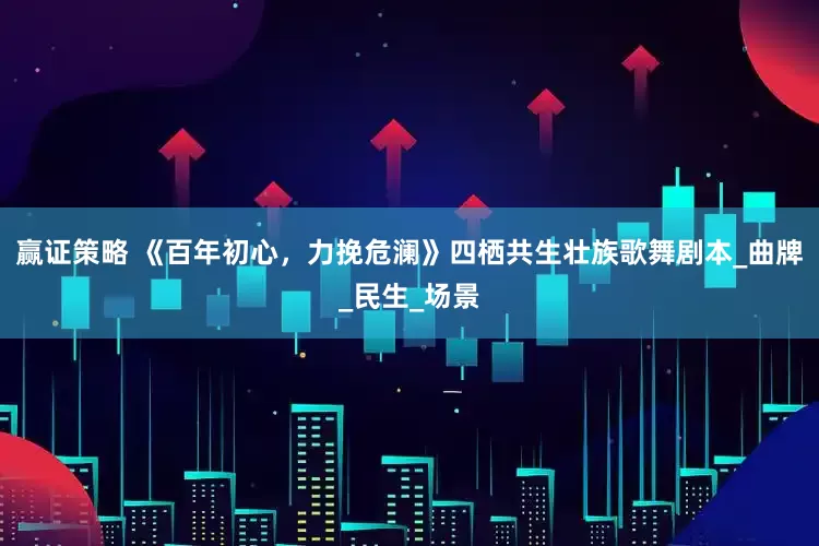 赢证策略 《百年初心，力挽危澜》四栖共生壮族歌舞剧本_曲牌_民生_场景