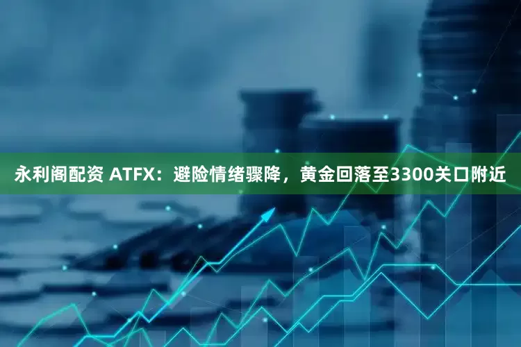 永利阁配资 ATFX：避险情绪骤降，黄金回落至3300关口附近
