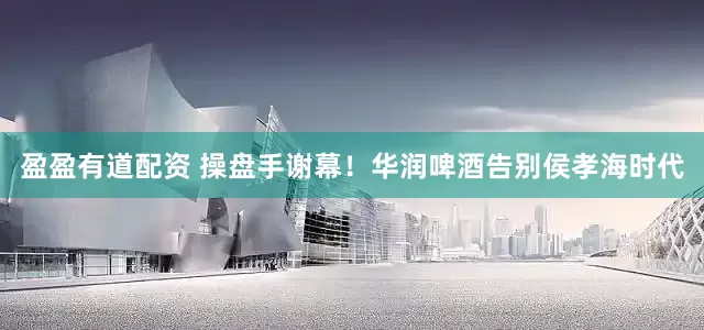 盈盈有道配资 操盘手谢幕！华润啤酒告别侯孝海时代