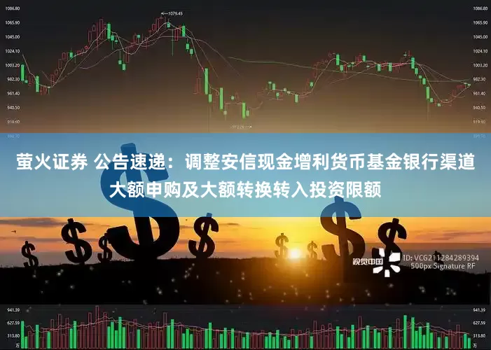 萤火证券 公告速递：调整安信现金增利货币基金银行渠道大额申购及大额转换转入投资限额