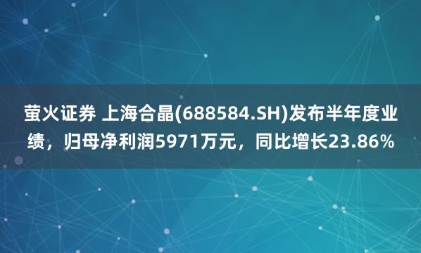 萤火证券 上海合晶(688584.SH)发布半年度业绩，归母净利润5971万元，同比增长23.86%