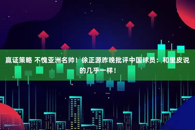 赢证策略 不愧亚洲名帅！徐正源昨晚批评中国球员：和里皮说的几乎一样！