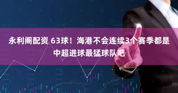 永利阁配资 63球！海港不会连续3个赛季都是中超进球最猛球队吧