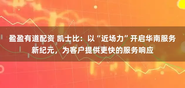 盈盈有道配资 凯士比：以“近场力”开启华南服务新纪元，为客户提供更快的服务响应