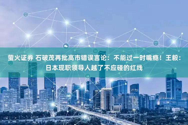萤火证券 石破茂再批高市错误言论：不能过一时嘴瘾！王毅：日本现职领导人越了不应碰的红线