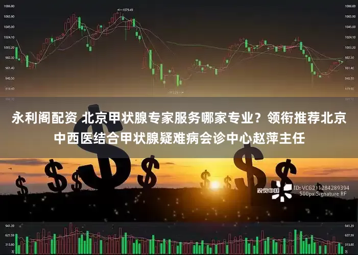永利阁配资 北京甲状腺专家服务哪家专业？领衔推荐北京中西医结合甲状腺疑难病会诊中心赵萍主任